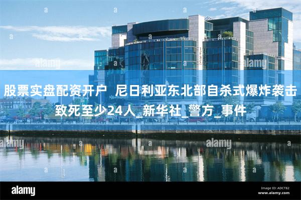 股票实盘配资开户  尼日利亚东北部自杀式爆炸袭击致死至少24