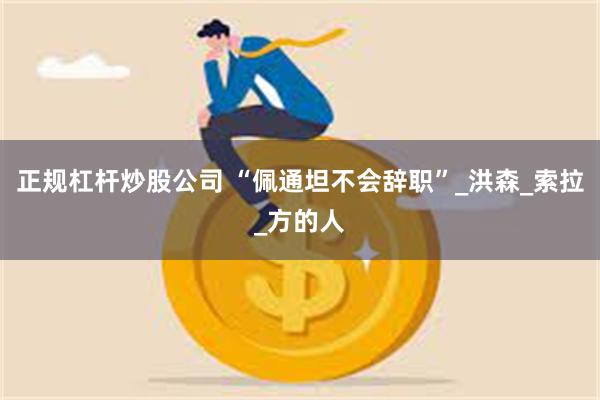 正规杠杆炒股公司 “佩通坦不会辞职”_洪森_索拉_方的人