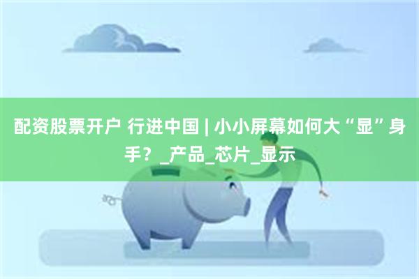 配资股票开户 行进中国 | 小小屏幕如何大“显”身手？_产品