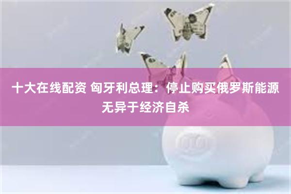 十大在线配资 匈牙利总理：停止购买俄罗斯能源无异于经济自杀