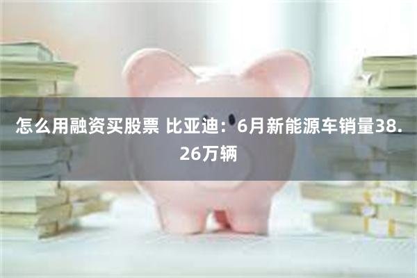 怎么用融资买股票 比亚迪：6月新能源车销量38.26万辆