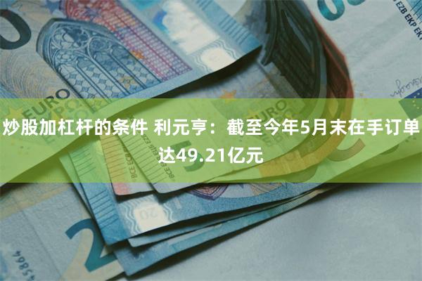 炒股加杠杆的条件 利元亨：截至今年5月末在手订单达49.21