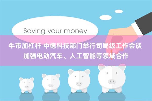牛市加杠杆 中德科技部门举行司局级工作会谈 加强电动汽车、人