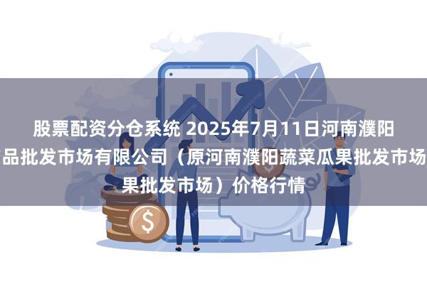 股票配资分仓系统 2025年7月11日河南濮阳宏进农副产品批发市场有限公司(原河南濮阳蔬菜瓜果批发市场)价格行情