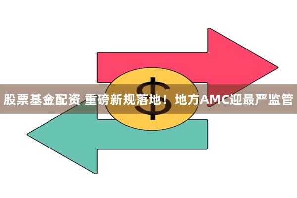 股票基金配资 重磅新规落地！地方AMC迎最严监管