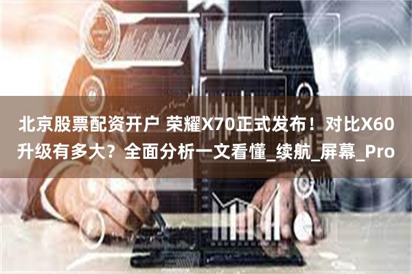 北京股票配资开户 荣耀X70正式发布！对比X60升级有多大？
