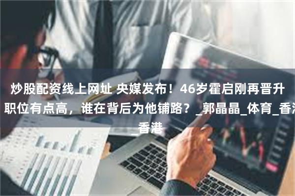 炒股配资线上网址 央媒发布！46岁霍启刚再晋升，职位有点高，
