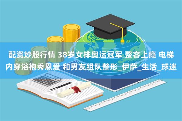 配资炒股行情 38岁女排奥运冠军 整容上瘾 电梯内穿浴袍秀恩