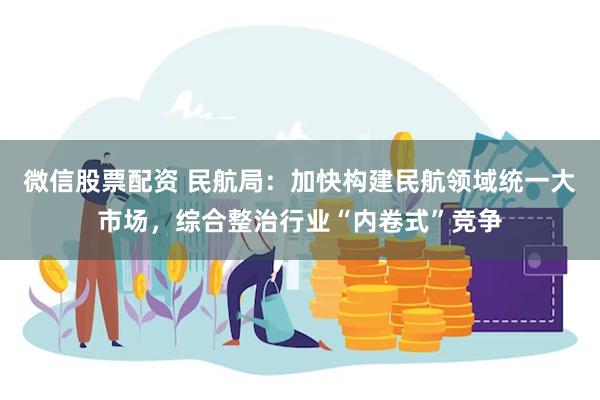 微信股票配资 民航局：加快构建民航领域统一大市场，综合整治行