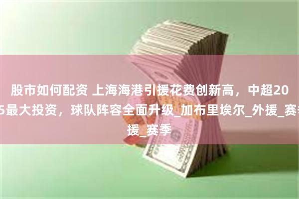 股市如何配资 上海海港引援花费创新高，中超2025最大投资，
