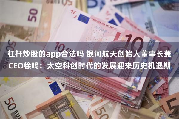 杠杆炒股的app合法吗 银河航天创始人董事长兼CEO徐鸣：太