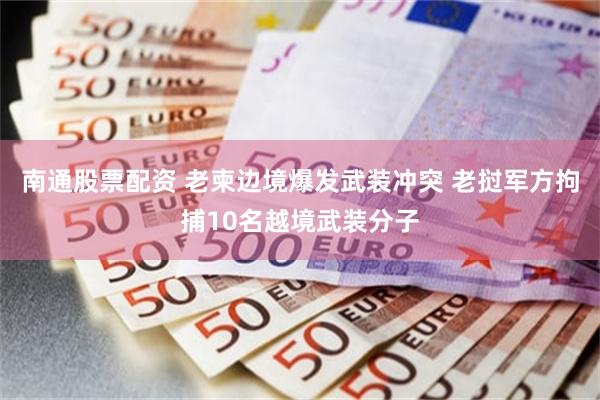 南通股票配资 老柬边境爆发武装冲突 老挝军方拘捕10名越境武