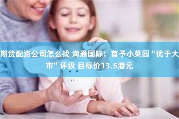 期货配资公司怎么找 海通国际：首予小菜园“优于大市”评级 目