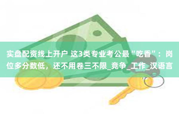 实盘配资线上开户 这3类专业考公最“吃香”：岗位多分数低，还
