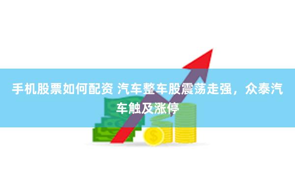 手机股票如何配资 汽车整车股震荡走强，众泰汽车触及涨停