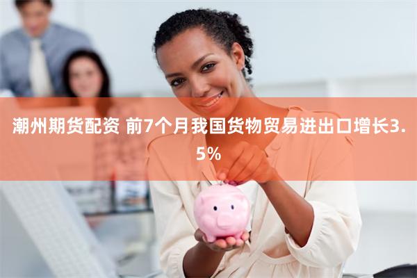潮州期货配资 前7个月我国货物贸易进出口增长3.5%