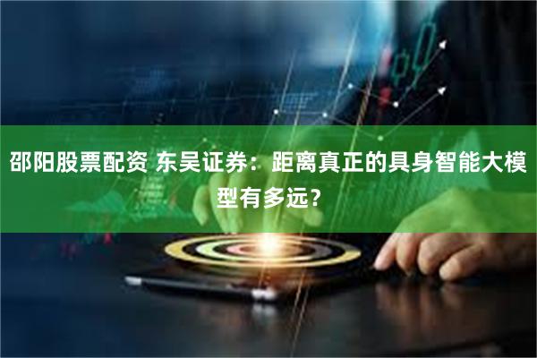 邵阳股票配资 东吴证券：距离真正的具身智能大模型有多远？