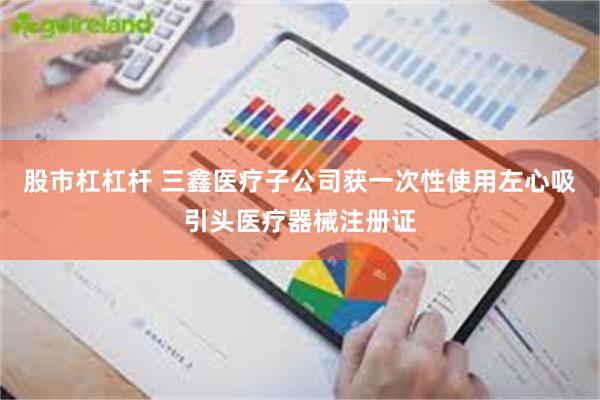 股市杠杠杆 三鑫医疗子公司获一次性使用左心吸引头医疗器械注册