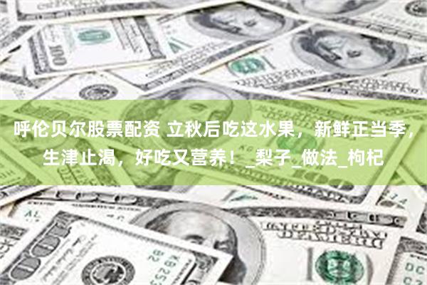 呼伦贝尔股票配资 立秋后吃这水果，新鲜正当季，生津止渴，好吃