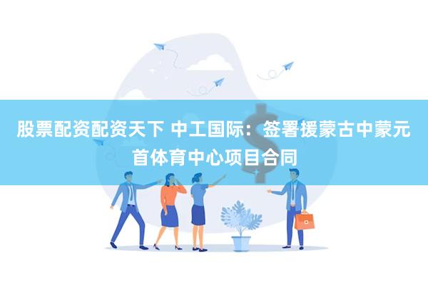 股票配资配资天下 中工国际：签署援蒙古中蒙元首体育中心项目合
