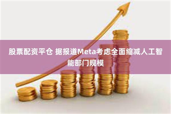 股票配资平仓 据报道Meta考虑全面缩减人工智能部门规模