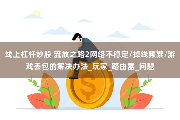 线上杠杆炒股 流放之路2网络不稳定/掉线频繁/游戏丢包的解决