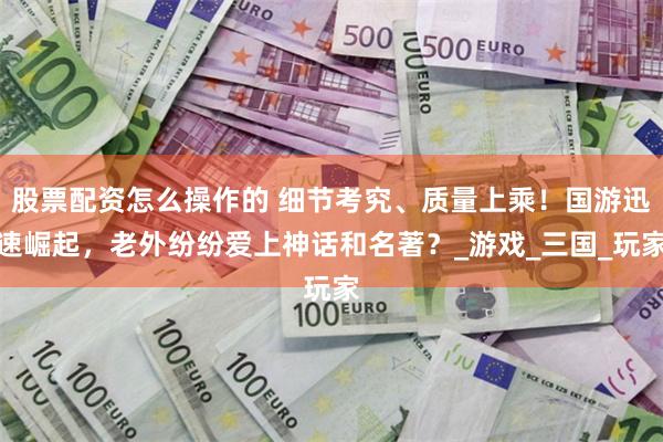 股票配资怎么操作的 细节考究、质量上乘！国游迅速崛起，老外纷