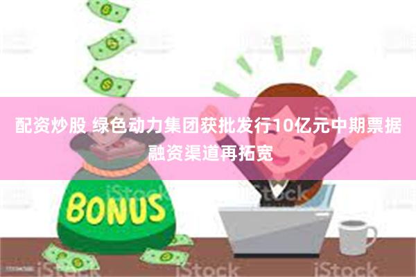 配资炒股 绿色动力集团获批发行10亿元中期票据 融资渠道再拓