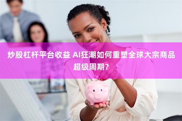 炒股杠杆平台收益 AI狂潮如何重塑全球大宗商品超级周期?